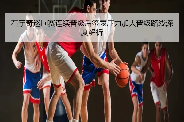 石宇奇巡回赛连续晋级后签表压力加大晋级路线深度解析