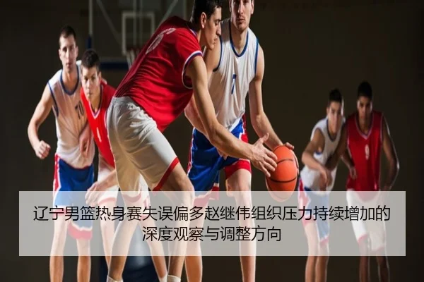辽宁男篮热身赛失误偏多赵继伟组织压力持续增加的深度观察与调整方向