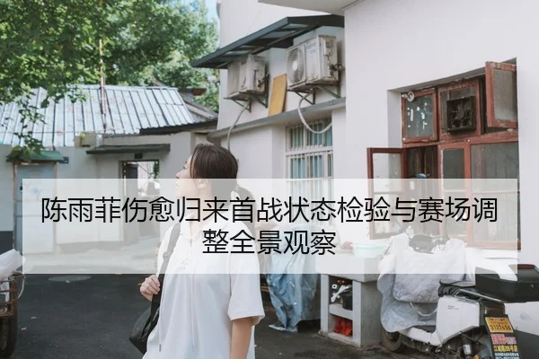 陈雨菲伤愈归来首战状态检验与赛场调整全景观察